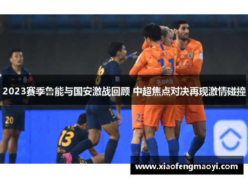 2023赛季鲁能与国安激战回顾 中超焦点对决再现激情碰撞